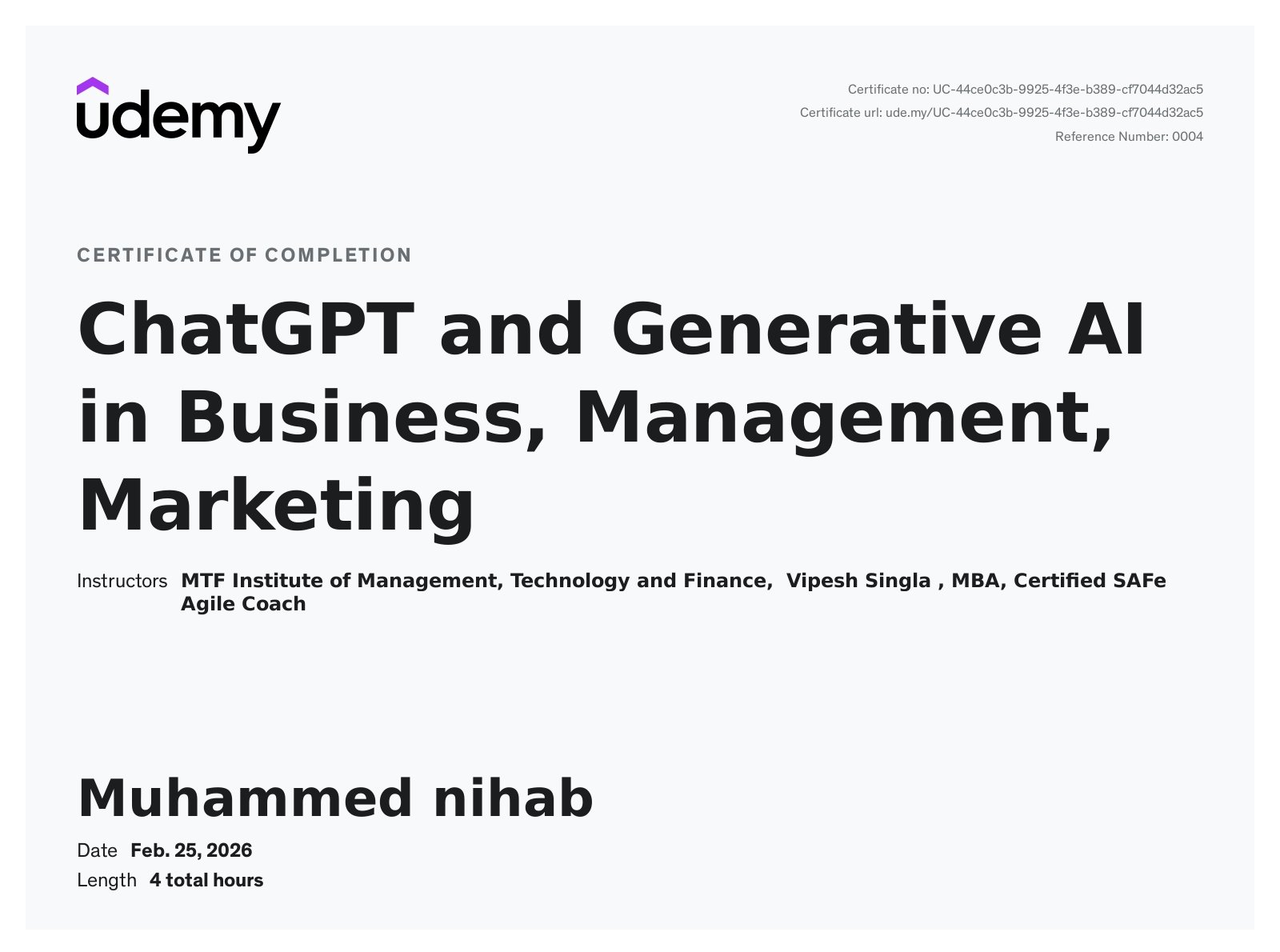 Udemy Certificate of Completion awarded to Muhammed Nihab, AI Digital Marketer in Qatar, on February 25, 2026, for the 4-hour course "ChatGPT and Generative AI in Business, Management, Marketing" by MTF Institute of Management, Technology and Finance and instructor Vipesh Singla, MBA, Certified SAFe Agile Coach. Certificate number UC-44ce0cb3-9925-4f3e-b389-cf7044d32ac5. Covers practical use of ChatGPT and generative AI tools for business strategy, management, digital marketing, content creation, productivity, and automation.
